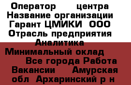 Оператор Call-центра › Название организации ­ Гарант-ЦМИКИ, ООО › Отрасль предприятия ­ Аналитика › Минимальный оклад ­ 17 000 - Все города Работа » Вакансии   . Амурская обл.,Архаринский р-н